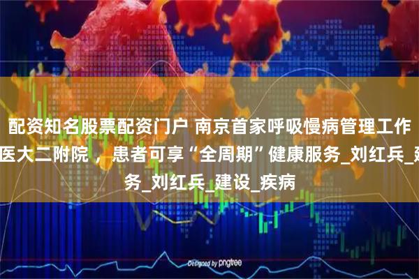 配资知名股票配资门户 南京首家呼吸慢病管理工作站落户南医大二附院 ，患者可享“全周期”健康服务_刘红兵_建设_疾病
