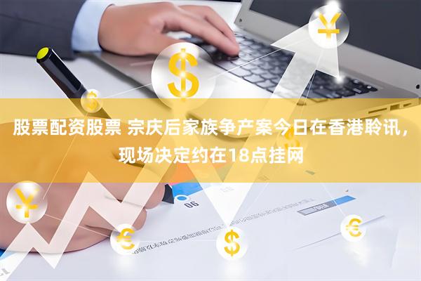 股票配资股票 宗庆后家族争产案今日在香港聆讯，现场决定约在18点挂网