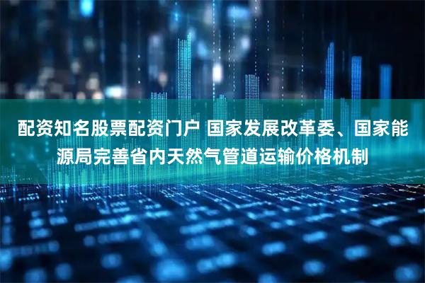 配资知名股票配资门户 国家发展改革委、国家能源局完善省内天然气管道运输价格机制