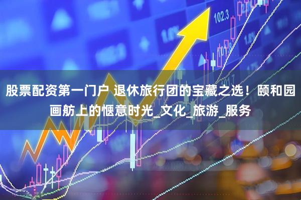 股票配资第一门户 退休旅行团的宝藏之选！颐和园画舫上的惬意时光_文化_旅游_服务