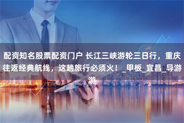 配资知名股票配资门户 长江三峡游轮三日行，重庆往返经典航线，这趟旅行必须火！_甲板_宜昌_导游