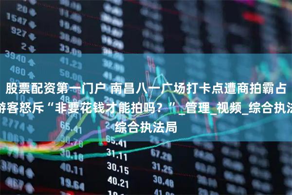 股票配资第一门户 南昌八一广场打卡点遭商拍霸占，游客怒斥“非要花钱才能拍吗？”_管理_视频_综合执法局