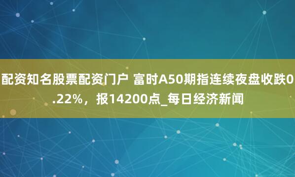 配资知名股票配资门户 富时A50期指连续夜盘收跌0.22%，报14200点_每日经济新闻
