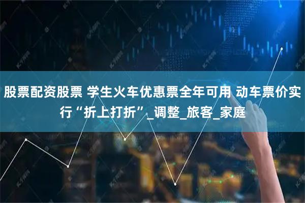 股票配资股票 学生火车优惠票全年可用 动车票价实行“折上打折”_调整_旅客_家庭