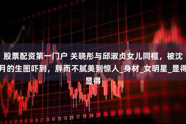股票配资第一门户 关晓彤与邱淑贞女儿同框，被沈月的生图吓到，胖而不腻美到惊人_身材_女明星_显得
