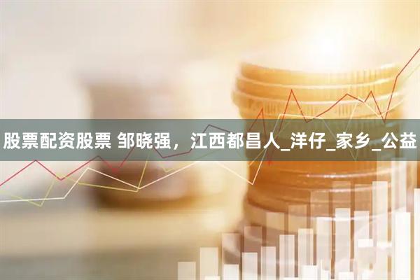 股票配资股票 邹晓强，江西都昌人_洋仔_家乡_公益