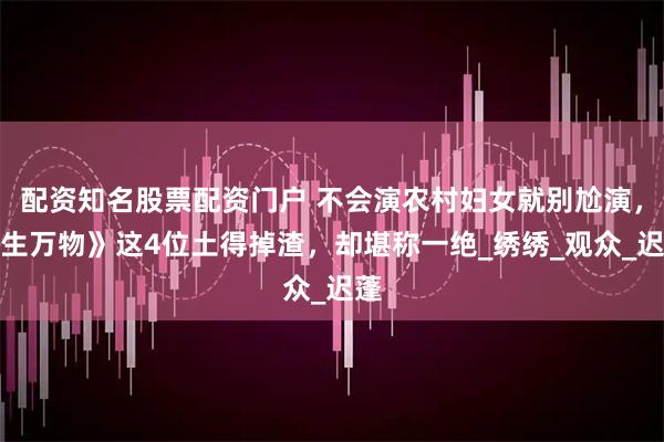 配资知名股票配资门户 不会演农村妇女就别尬演，《生万物》这4位土得掉渣，却堪称一绝_绣绣_观众_迟蓬