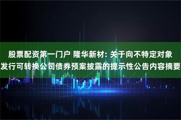 股票配资第一门户 隆华新材: 关于向不特定对象发行可转换公司债券预案披露的提示性公告内容摘要