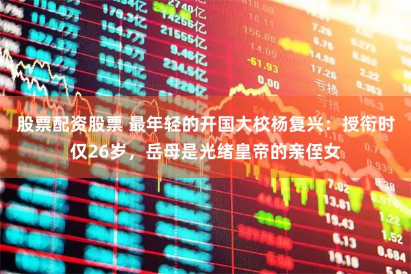 股票配资股票 最年轻的开国大校杨复兴：授衔时仅26岁，岳母是光绪皇帝的亲侄女