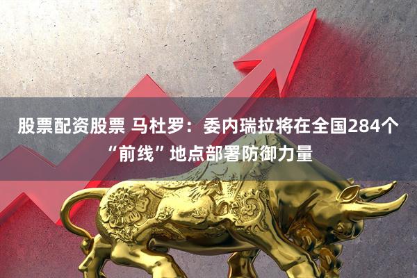 股票配资股票 马杜罗：委内瑞拉将在全国284个“前线”地点部署防御力量