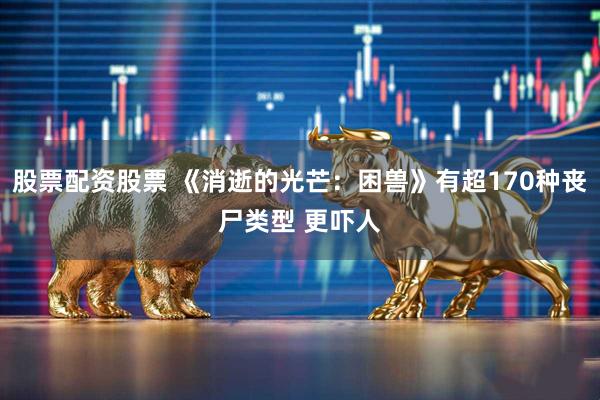 股票配资股票 《消逝的光芒：困兽》有超170种丧尸类型 更吓人