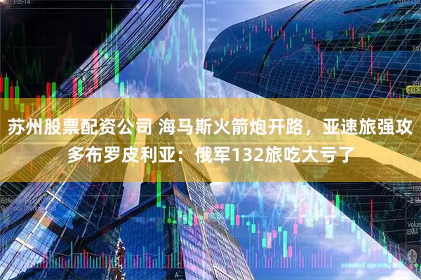 苏州股票配资公司 海马斯火箭炮开路，亚速旅强攻多布罗皮利亚：俄军132旅吃大亏了
