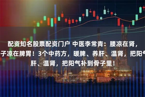 配资知名股票配资门户 中医李常青：腰凉在肾，腿凉在肝，肚子凉在脾胃！3个中药方，暖脾、养肝、温肾，把阳气补到骨子里！
