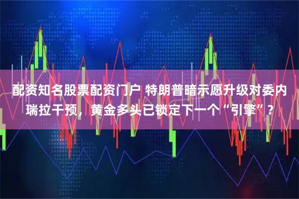 配资知名股票配资门户 特朗普暗示愿升级对委内瑞拉干预，黄金多头已锁定下一个“引擎”？