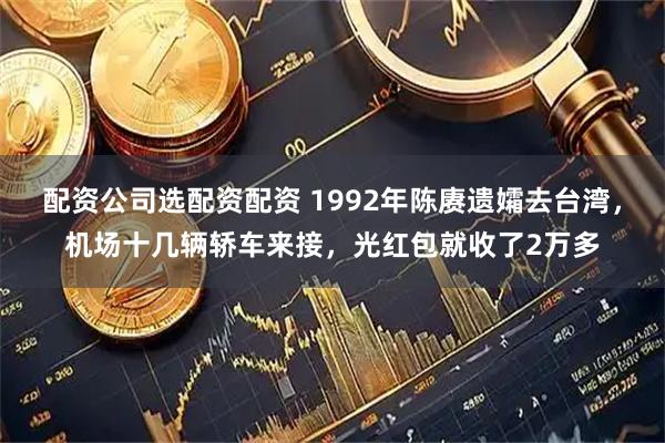 配资公司选配资配资 1992年陈赓遗孀去台湾，机场十几辆轿车来接，光红包就收了2万多